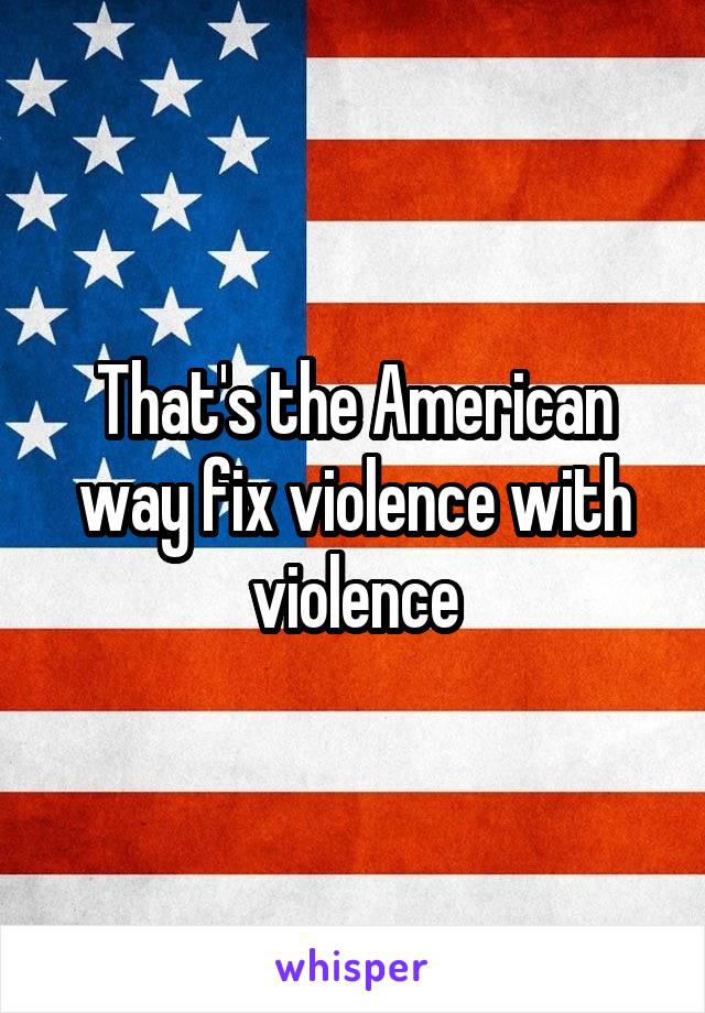 That's the American way fix violence with violence