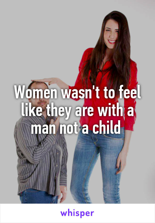 Women wasn't to feel like they are with a man not a child 