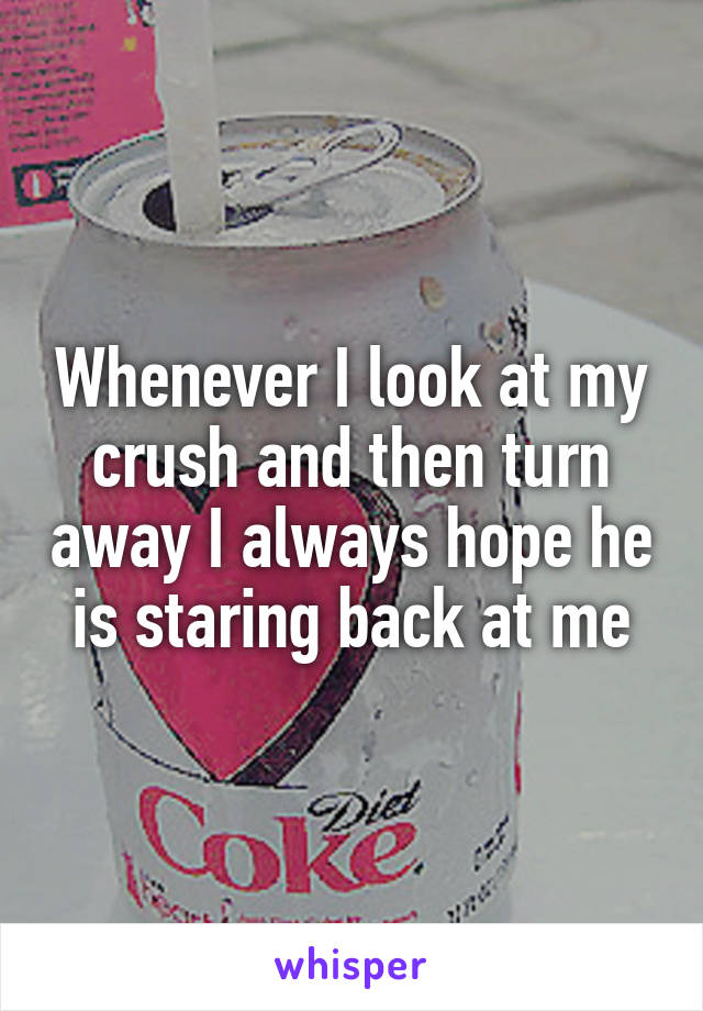 Whenever I look at my crush and then turn away I always hope he is staring back at me