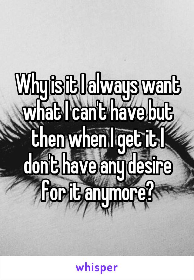 Why is it I always want what I can't have but then when I get it I don't have any desire for it anymore?