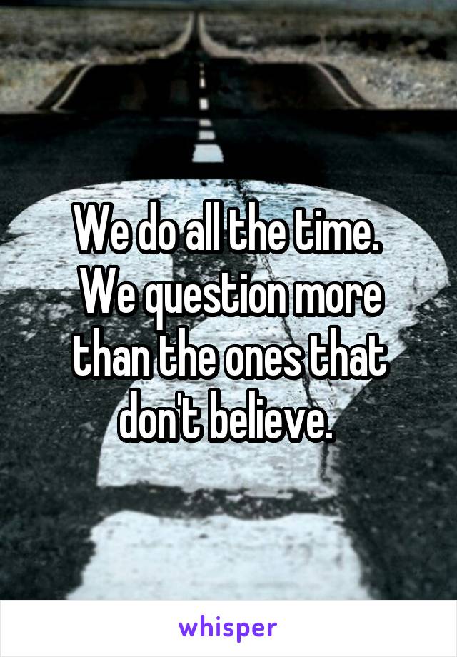 We do all the time. 
We question more than the ones that don't believe. 