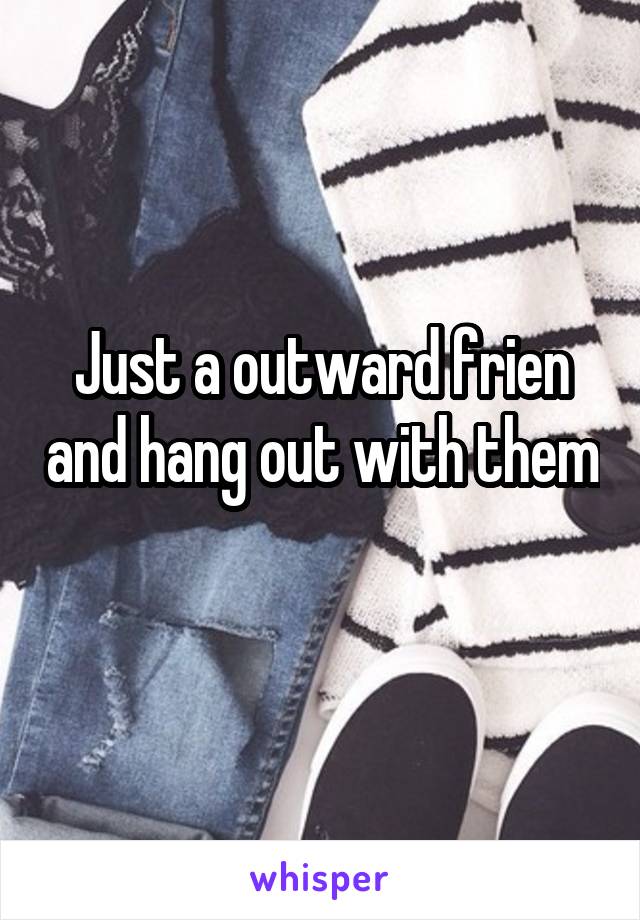 Just a outward frien and hang out with them 
