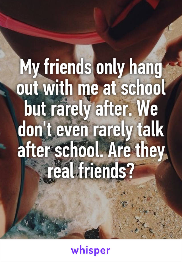 My friends only hang out with me at school but rarely after. We don't even rarely talk after school. Are they real friends?
