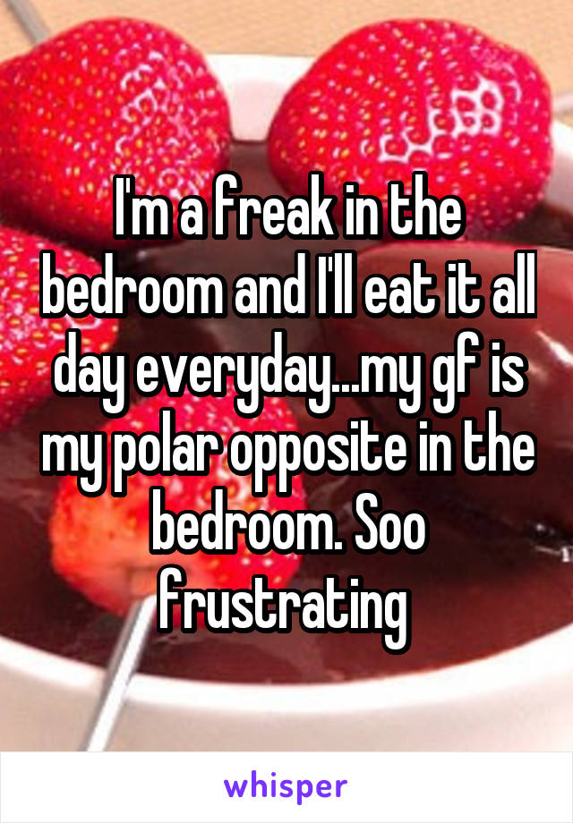 I'm a freak in the bedroom and I'll eat it all day everyday...my gf is my polar opposite in the bedroom. Soo frustrating 