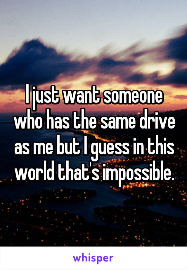 I just want someone who has the same drive as me but I guess in this world that's impossible.