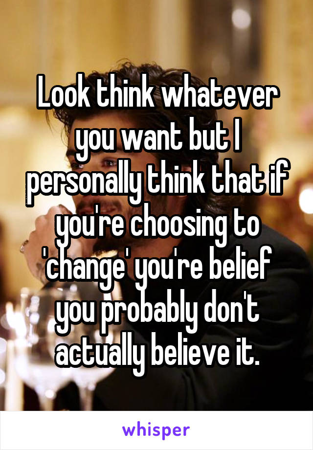 Look think whatever you want but I personally think that if you're choosing to 'change' you're belief you probably don't actually believe it.