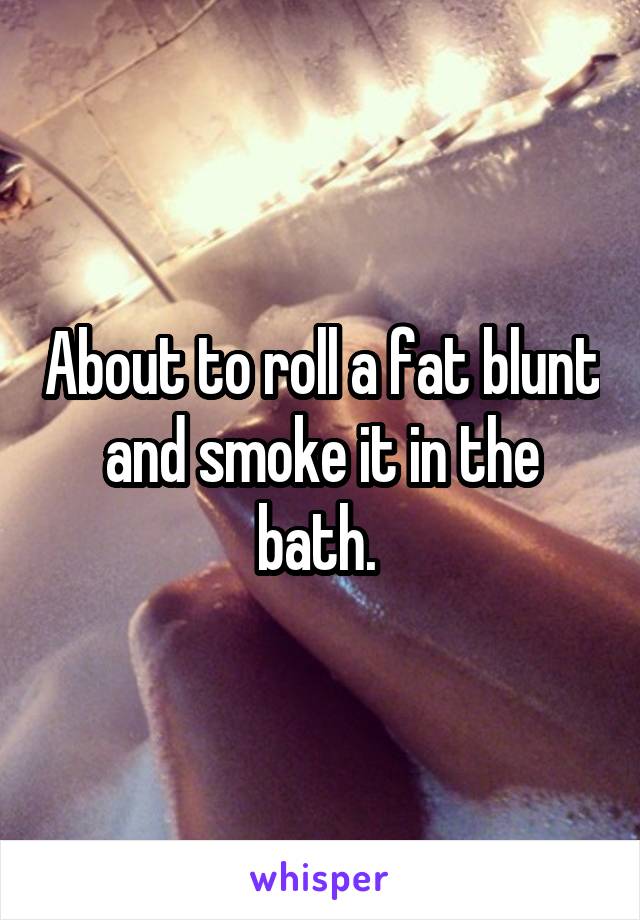 About to roll a fat blunt and smoke it in the bath. 