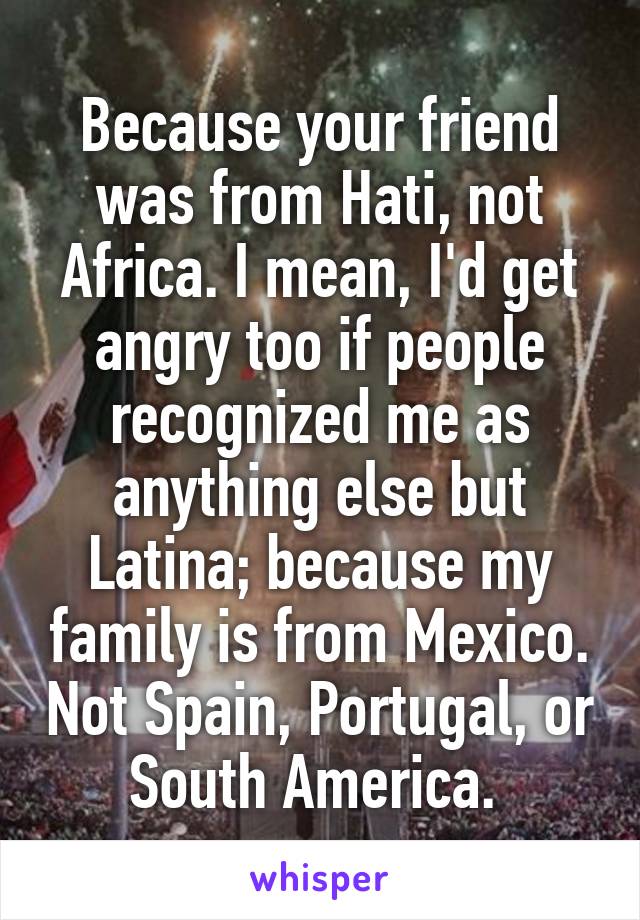 Because your friend was from Hati, not Africa. I mean, I'd get angry too if people recognized me as anything else but Latina; because my family is from Mexico. Not Spain, Portugal, or South America. 