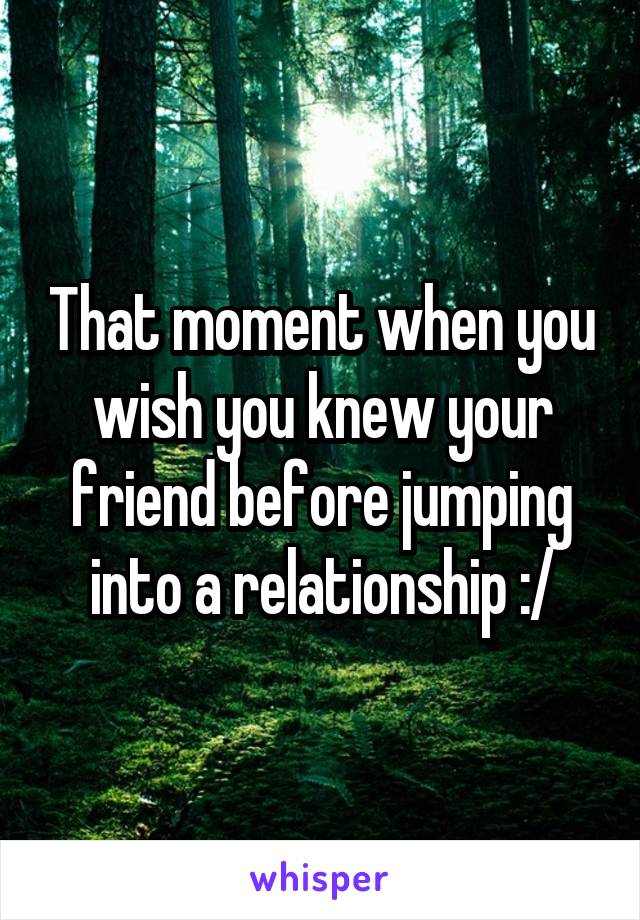That moment when you wish you knew your friend before jumping into a relationship :/
