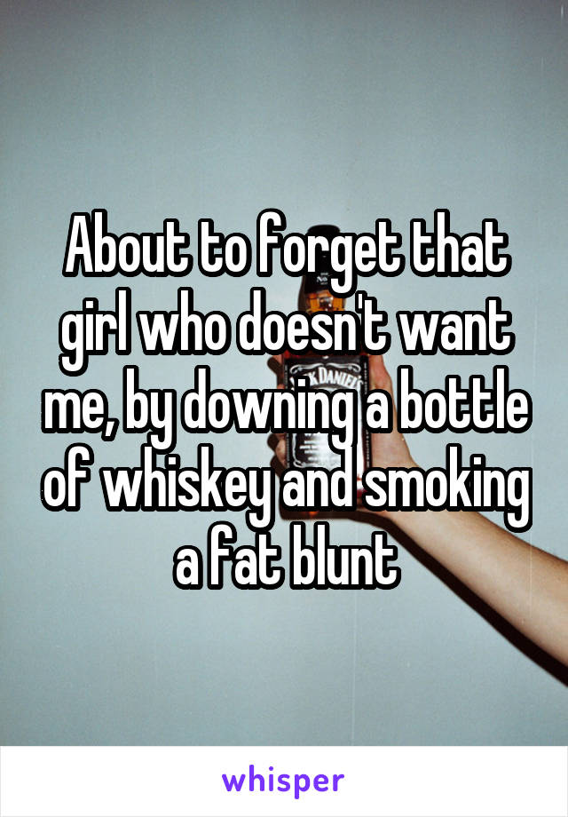 About to forget that girl who doesn't want me, by downing a bottle of whiskey and smoking a fat blunt