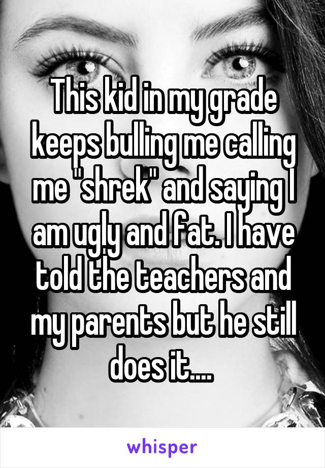 This kid in my grade keeps bulling me calling me "shrek" and saying I am ugly and fat. I have told the teachers and my parents but he still does it.... 