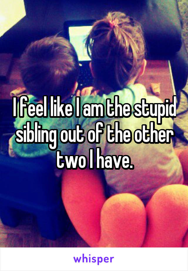 I feel like I am the stupid sibling out of the other two I have.