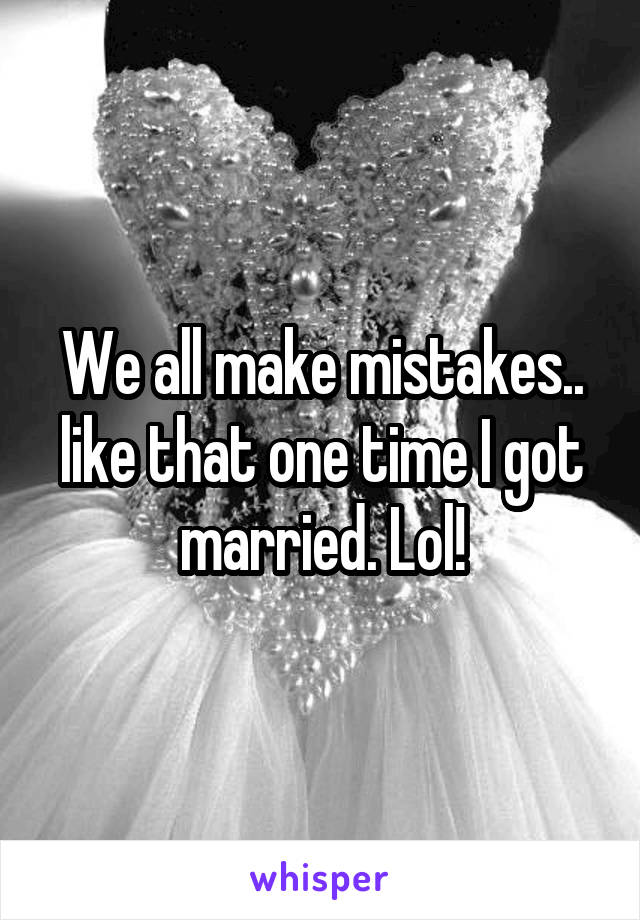 We all make mistakes.. like that one time I got married. Lol!