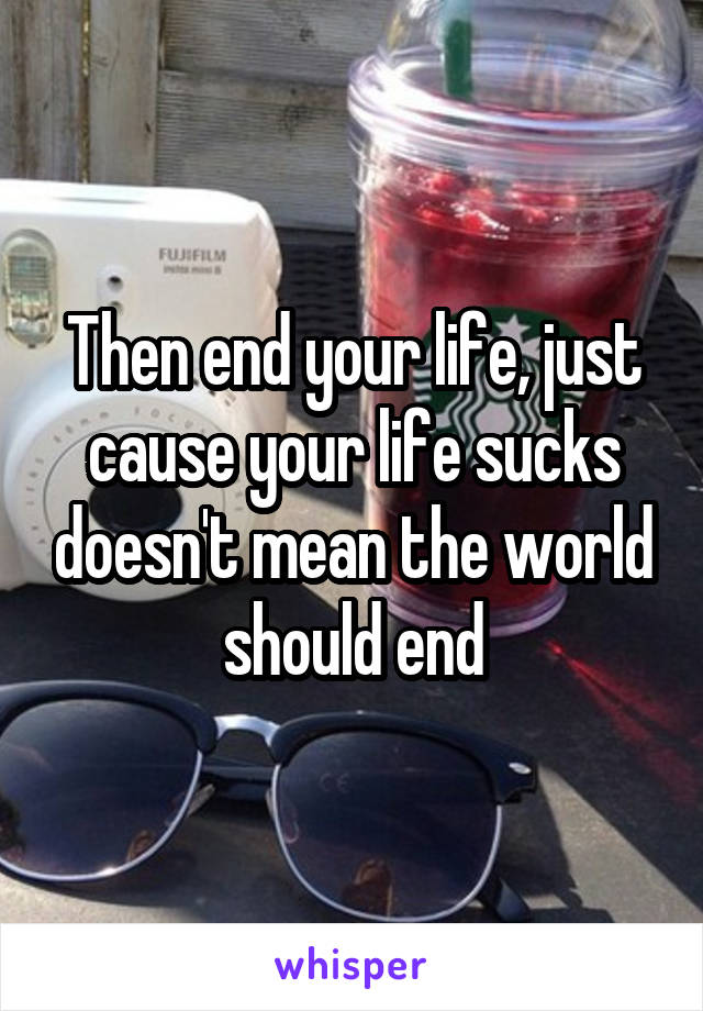 Then end your life, just cause your life sucks doesn't mean the world should end