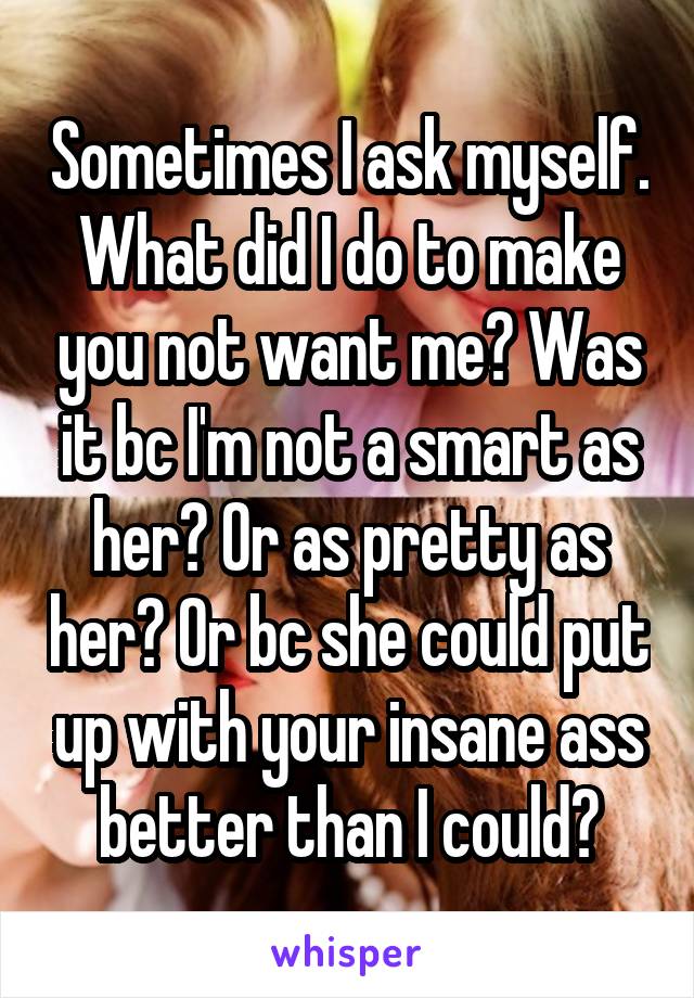 Sometimes I ask myself. What did I do to make you not want me? Was it bc I'm not a smart as her? Or as pretty as her? Or bc she could put up with your insane ass better than I could?