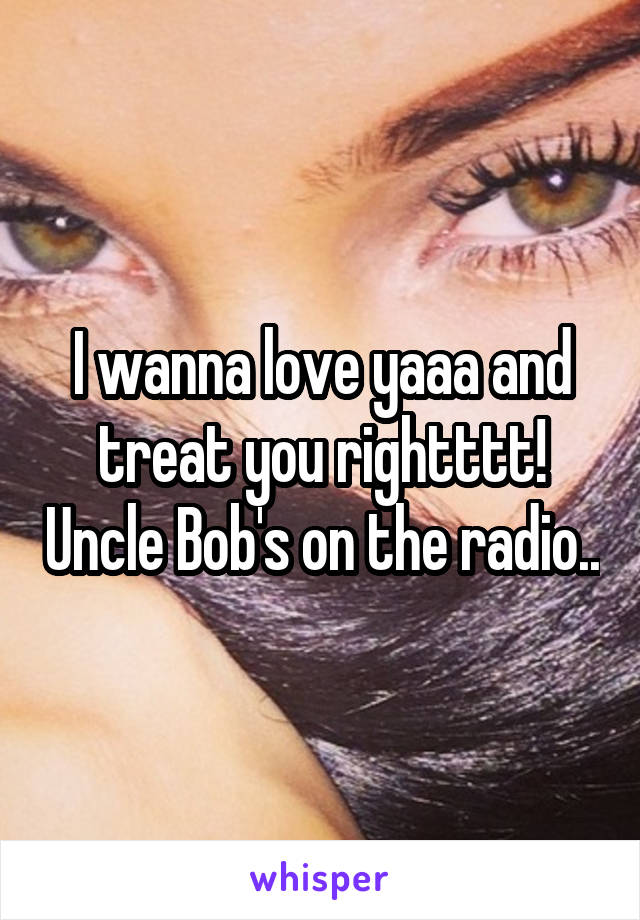 I wanna love yaaa and treat you rightttt! Uncle Bob's on the radio..