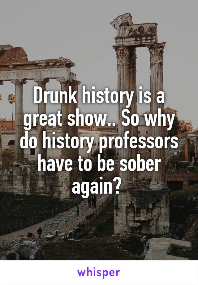 Drunk history is a great show.. So why do history professors have to be sober again? 