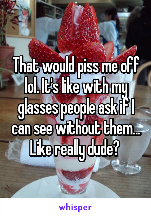 That would piss me off lol. It's like with my glasses people ask if I can see without them... Like really dude? 
