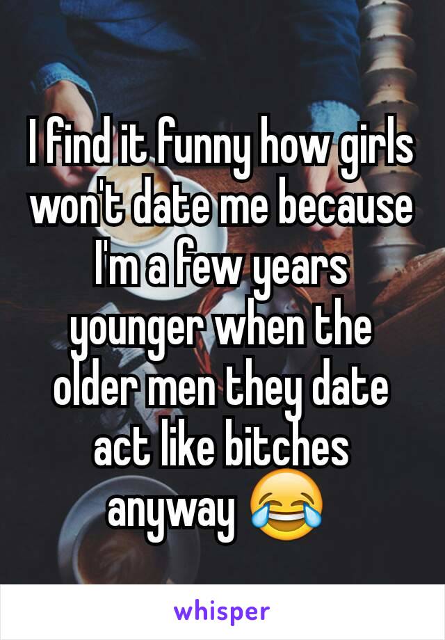 I find it funny how girls won't date me because I'm a few years younger when the older men they date act like bitches anyway 😂 