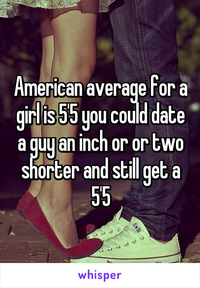 American average for a girl is 5'5 you could date a guy an inch or or two shorter and still get a 5'5