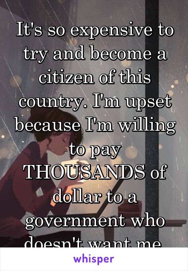 It's so expensive to try and become a citizen of this country. I'm upset because I'm willing to pay THOUSANDS of dollar to a government who doesn't want me.