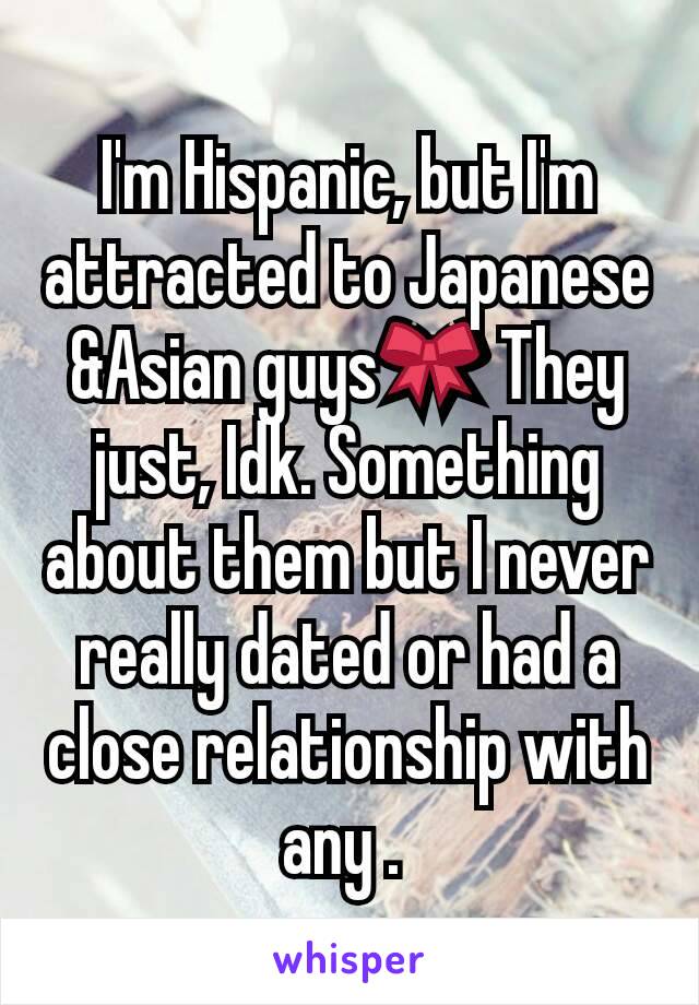 I'm Hispanic, but I'm attracted to Japanese &Asian guys🎀 They just, Idk. Something about them but I never really dated or had a close relationship with any . 