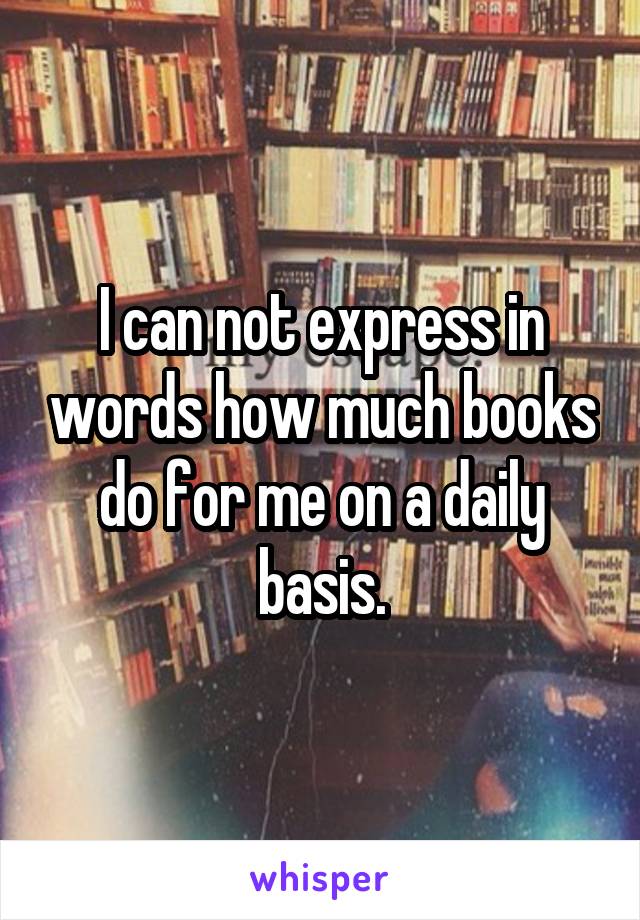 I can not express in words how much books do for me on a daily basis.