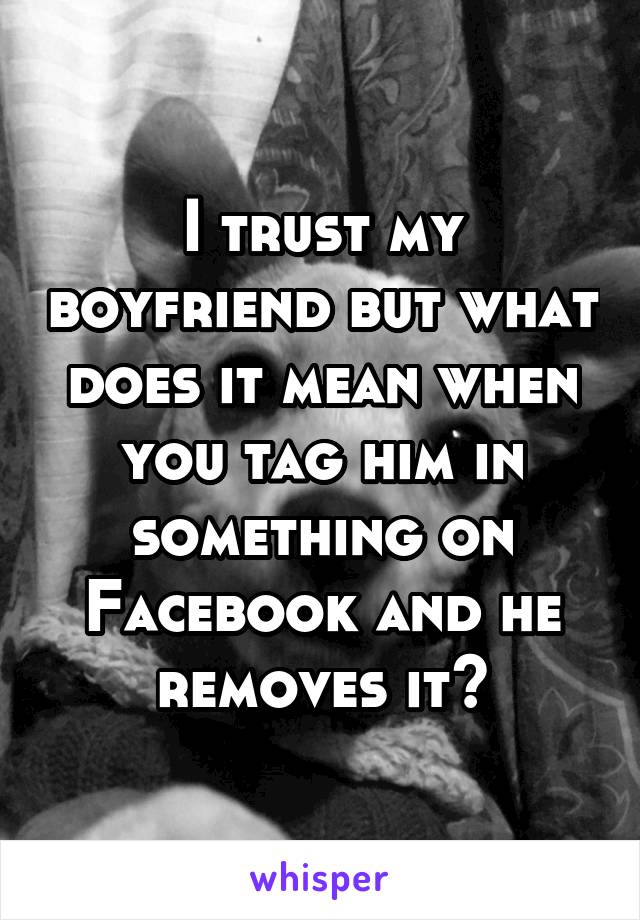 I trust my boyfriend but what does it mean when you tag him in something on Facebook and he removes it?