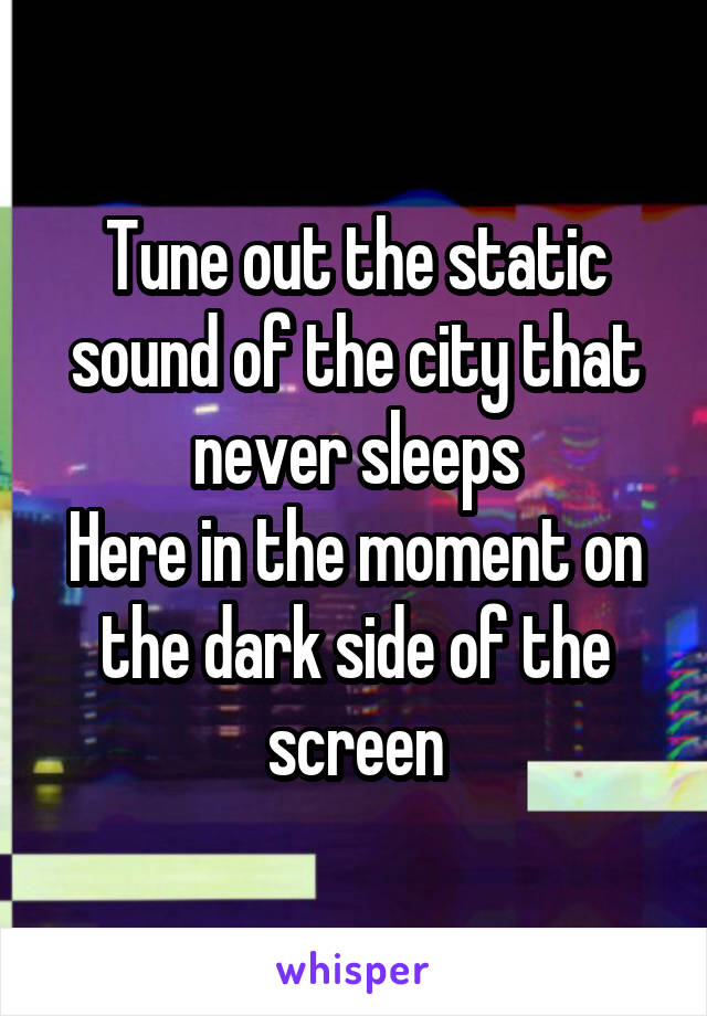 Tune out the static sound of the city that never sleeps
Here in the moment on the dark side of the screen
