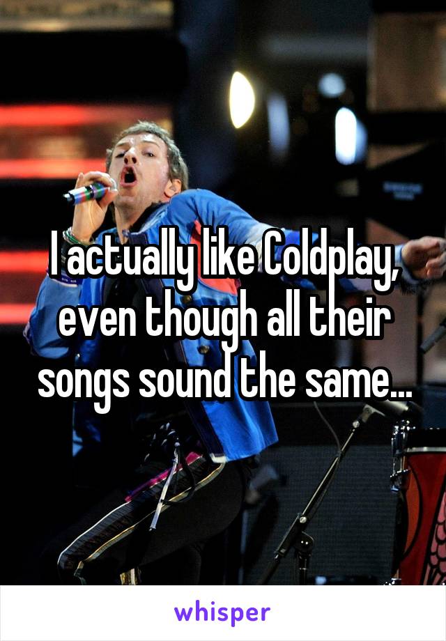 I actually like Coldplay, even though all their songs sound the same...