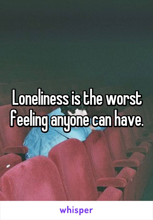 Loneliness is the worst feeling anyone can have.