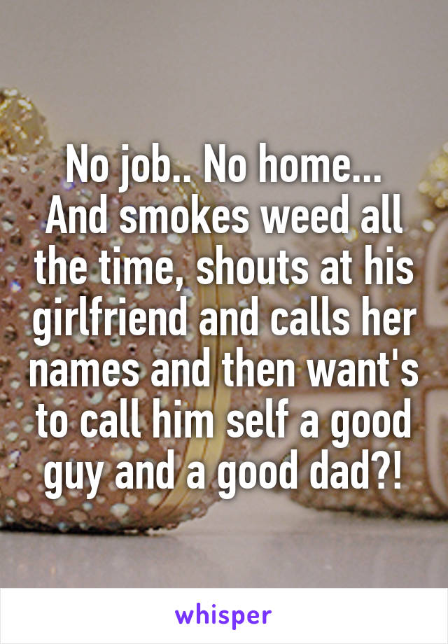 No job.. No home... And smokes weed all the time, shouts at his girlfriend and calls her names and then want's to call him self a good guy and a good dad?!