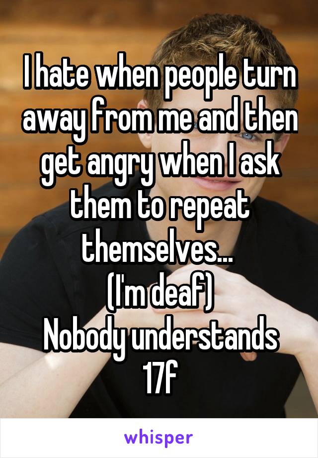 I hate when people turn away from me and then get angry when I ask them to repeat themselves... 
(I'm deaf)
Nobody understands
17f