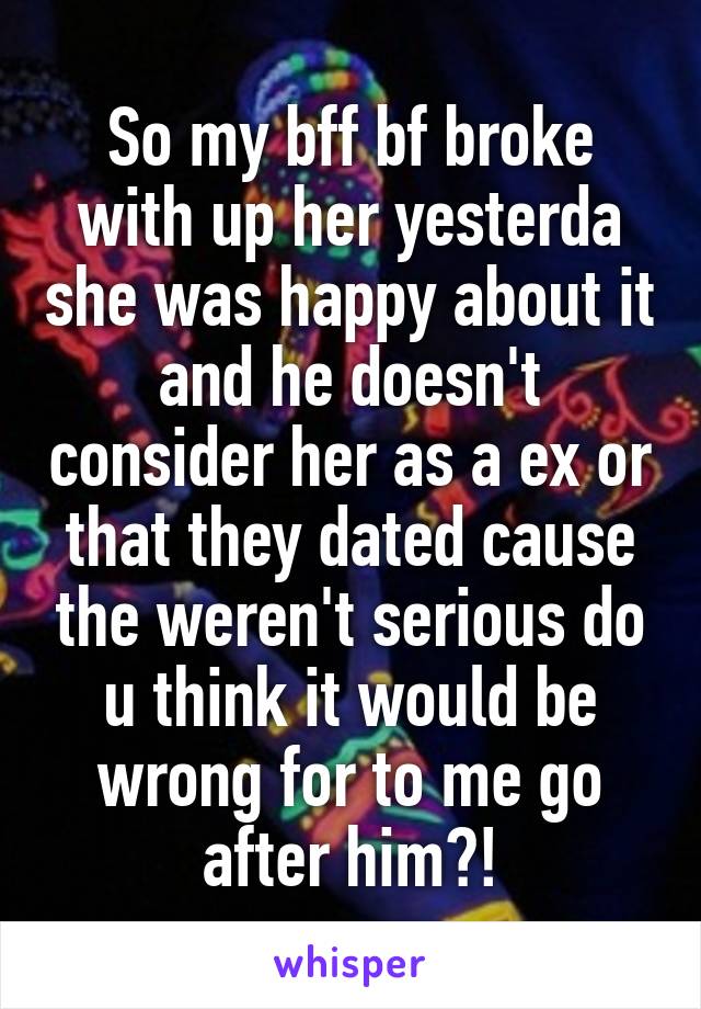 So my bff bf broke with up her yesterda she was happy about it and he doesn't consider her as a ex or that they dated cause the weren't serious do u think it would be wrong for to me go after him?!