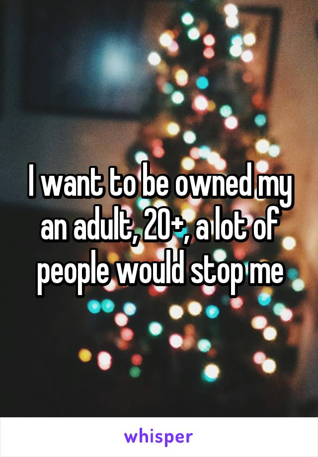 I want to be owned my an adult, 20+, a lot of people would stop me