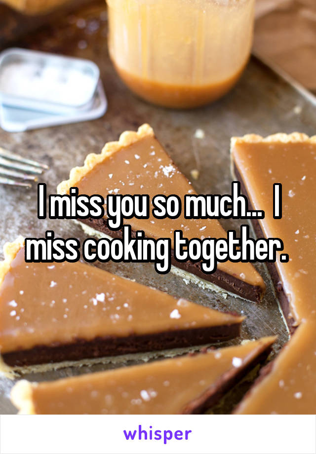 I miss you so much...  I miss cooking together. 