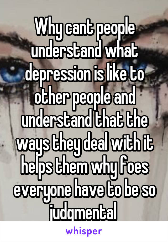 Why cant people understand what depression is like to other people and understand that the ways they deal with it helps them why foes everyone have to be so judgmental 