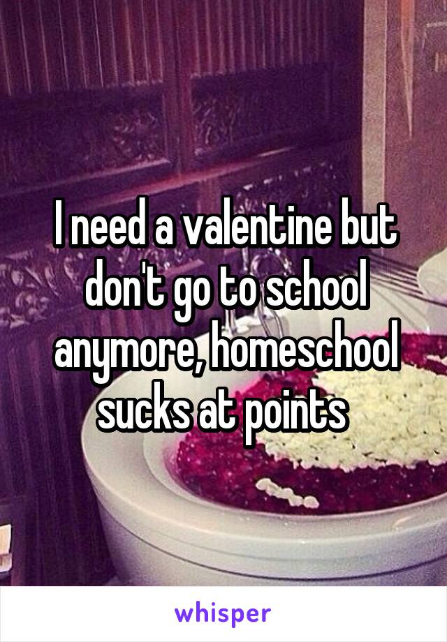 I need a valentine but don't go to school anymore, homeschool sucks at points 