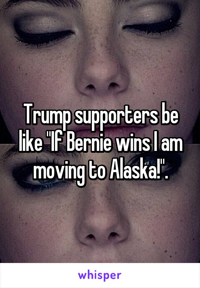 Trump supporters be like "If Bernie wins I am moving to Alaska!".