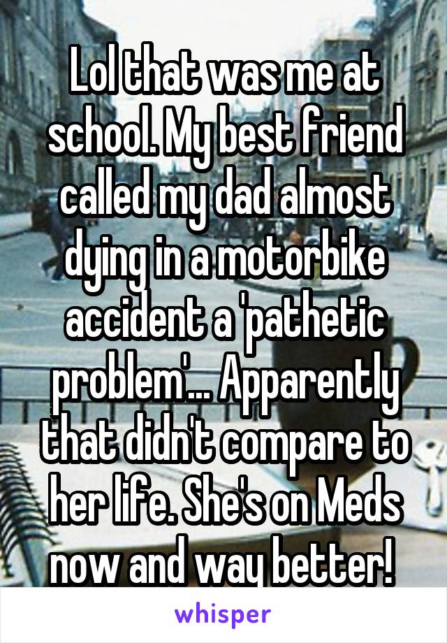 Lol that was me at school. My best friend called my dad almost dying in a motorbike accident a 'pathetic problem'... Apparently that didn't compare to her life. She's on Meds now and way better! 