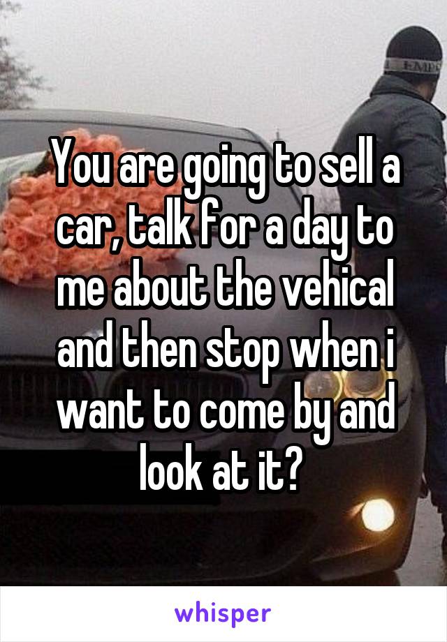 You are going to sell a car, talk for a day to me about the vehical and then stop when i want to come by and look at it? 