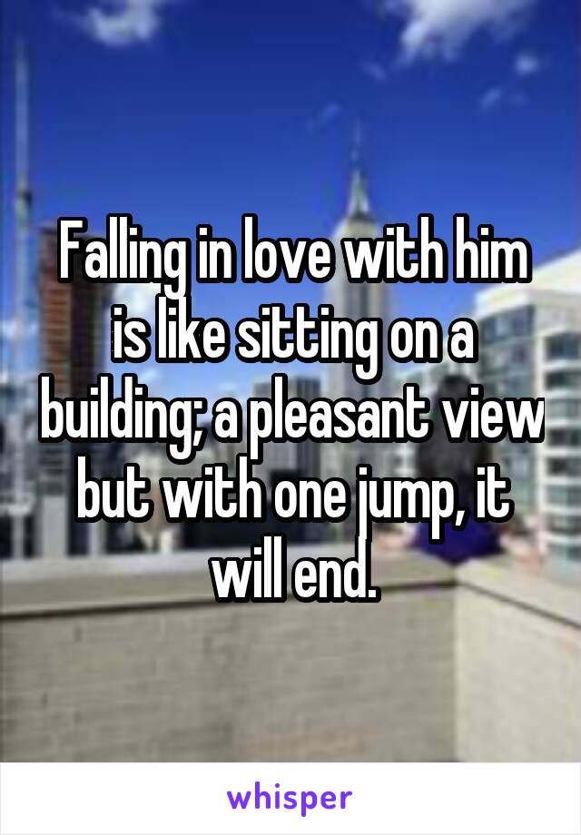 Falling in love with him is like sitting on a building; a pleasant view but with one jump, it will end.