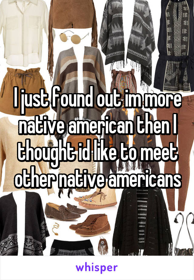 I just found out im more native american then I thought id like to meet other native americans