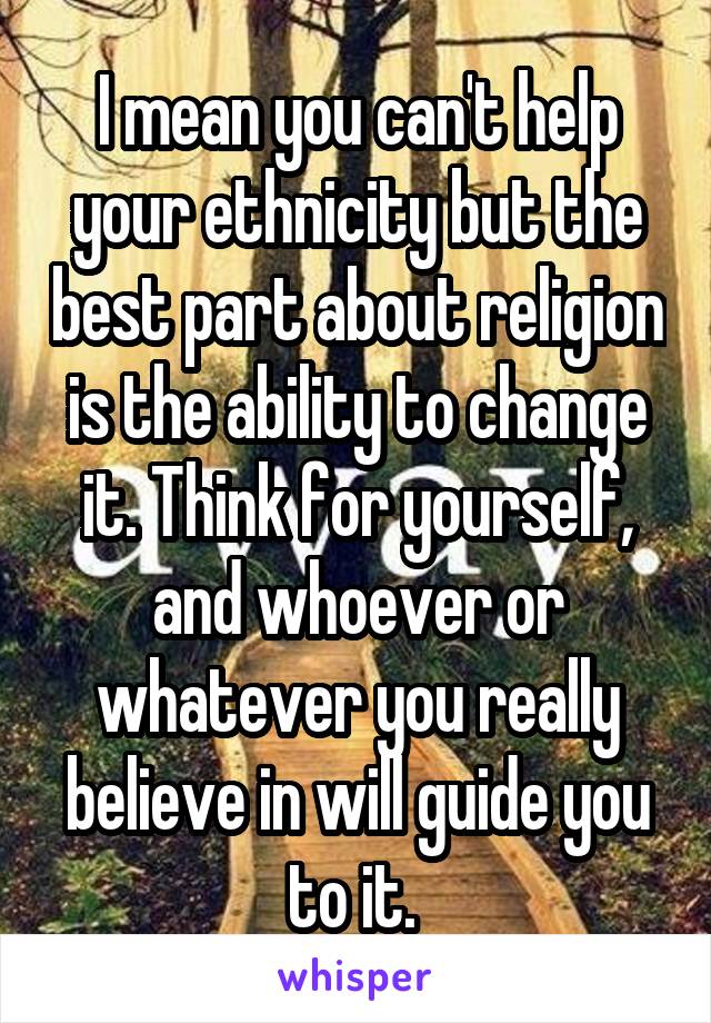 I mean you can't help your ethnicity but the best part about religion is the ability to change it. Think for yourself, and whoever or whatever you really believe in will guide you to it. 