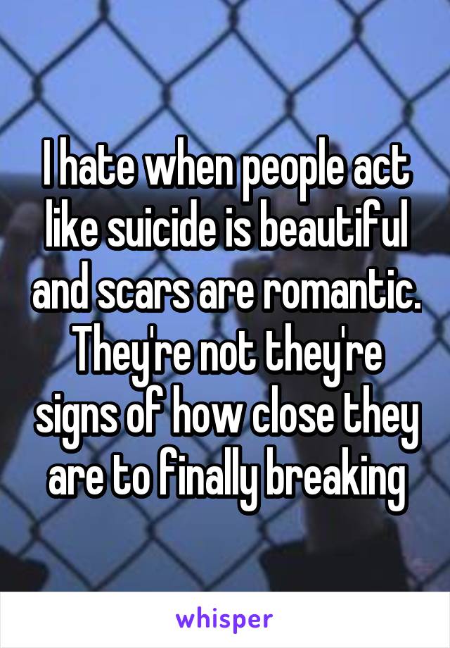 I hate when people act like suicide is beautiful and scars are romantic. They're not they're signs of how close they are to finally breaking