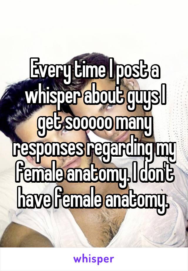 Every time I post a whisper about guys I get sooooo many responses regarding my female anatomy. I don't have female anatomy. 