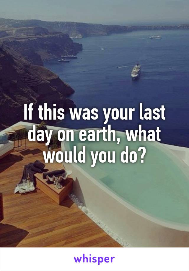If this was your last day on earth, what would you do?