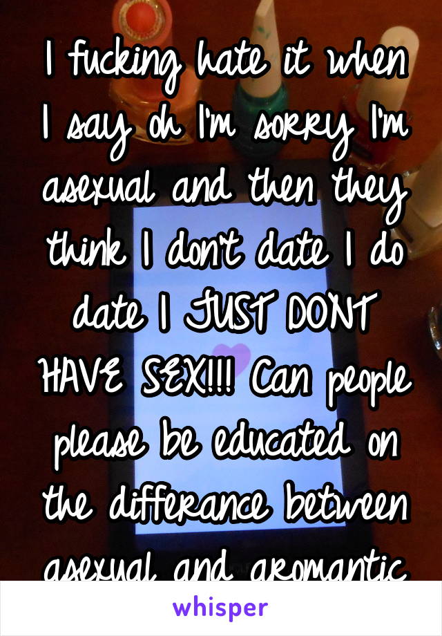 I fucking hate it when I say oh I'm sorry I'm asexual and then they think I don't date I do date I JUST DONT HAVE SEX!!! Can people please be educated on the differance between asexual and aromantic