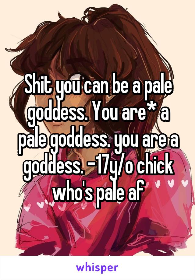 Shit you can be a pale goddess. You are* a pale goddess. you are a goddess. -17y/o chick who's pale af