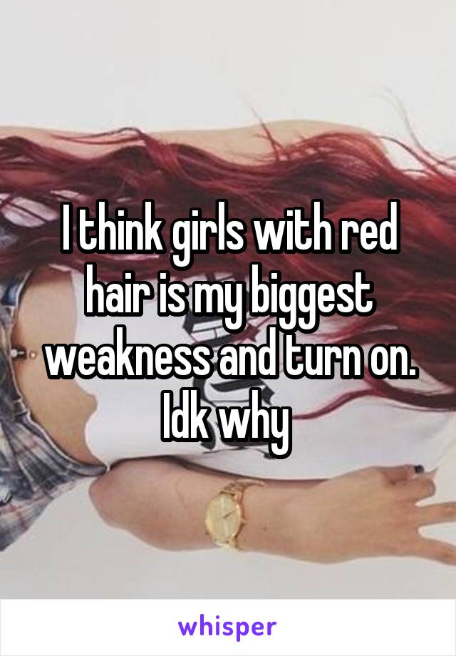 I think girls with red hair is my biggest weakness and turn on. Idk why 